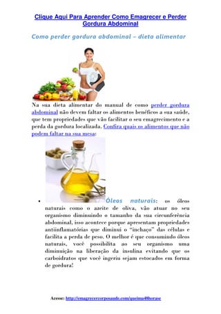 Clique Aqui Para Aprender Como Emagrecer e Perder
Gordura Abdominal
Acesse: http://emagrecercorposaude.com/queima48horase
Como perder gordura abdominal – dieta alimentar
Na sua dieta alimentar do manual de como perder gordura
abdominal não devem faltar os alimentos benéficos a sua saúde,
que tem propriedades que vão facilitar o seu emagrecimento e a
perda da gordura localizada. Confira quais os alimentos que não
podem faltar na sua mesa:
• Óleos naturais: os óleos
naturais como o azeite de oliva, vão atuar no seu
organismo diminuindo o tamanho da sua circunferência
abdominal, isso acontece porque apresentam propriedades
antiinflamatórias que diminui o “inchaço” das células e
facilita a perda de peso. O melhor é que consumindo óleos
naturais, você possibilita ao seu organismo uma
diminuição na liberação da insulina evitando que os
carboidratos que você ingeriu sejam estocados em forma
de gordura!
 