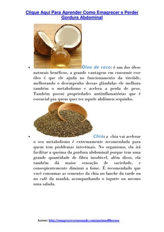Clique Aqui Para Aprender Como Emagrecer e Perder
Gordura Abdominal
Acesse: http://emagrecercorposaude.com/queima48horase
• Óleo de coco: é um dos óleos
naturais benéficos, a grande vantagem em consumir esse
óleo é que ele ajuda no funcionamento da tireóide,
melhorando o desempenho dessas glândulas ele melhora
também o metabolismo e acelera a perda de peso.
Também possui propriedades antiinflamatórias que é
essencial pra quem quer ter aquele abdômen sequinho.
• Chia: a chia vai acelerar
o seu metabolismo é extremamente recomendada para
quem tem problemas intestinais. No organismo, ela irá
facilitar a queima da gordura abdominal porque tem uma
grande quantidade de fibra insolúvel, além disso, ela
também dá maior sensação de saciedade, e
conseqüentemente diminui a fome. É recomendado que
você consumas as sementes da chia no lanche da tarde ou
no café da manhã, acompanhando o iogurte ou mesmo
uma salada.
 