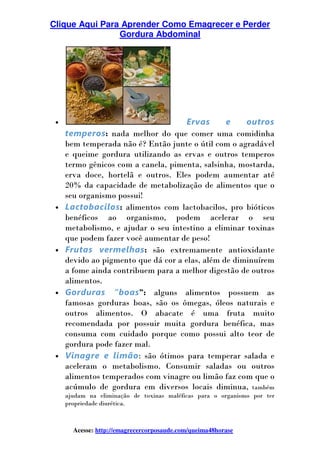 Clique Aqui Para Aprender Como Emagrecer e Perder
Gordura Abdominal
Acesse: http://emagrecercorposaude.com/queima48horase
• Ervas e outros
temperos: nada melhor do que comer uma comidinha
bem temperada não é? Então junte o útil com o agradável
e queime gordura utilizando as ervas e outros temperos
termo gênicos com a canela, pimenta, salsinha, mostarda,
erva doce, hortelã e outros. Eles podem aumentar até
20% da capacidade de metabolização de alimentos que o
seu organismo possui!
• Lactobacilos: alimentos com lactobacilos, pro bióticos
benéficos ao organismo, podem acelerar o seu
metabolismo, e ajudar o seu intestino a eliminar toxinas
que podem fazer você aumentar de peso!
• Frutas vermelhas: são extremamente antioxidante
devido ao pigmento que dá cor a elas, além de diminuírem
a fome ainda contribuem para a melhor digestão de outros
alimentos.
• Gorduras “boas”: alguns alimentos possuem as
famosas gorduras boas, são os ômegas, óleos naturais e
outros alimentos. O abacate é uma fruta muito
recomendada por possuir muita gordura benéfica, mas
consuma com cuidado porque como possui alto teor de
gordura pode fazer mal.
• Vinagre e limão: são ótimos para temperar salada e
aceleram o metabolismo. Consumir saladas ou outros
alimentos temperados com vinagre ou limão faz com que o
acúmulo de gordura em diversos locais diminua, também
ajudam na eliminação de toxinas maléficas para o organismo por ter
propriedade diurética.
 