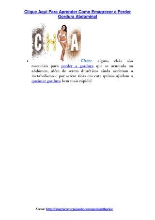 Clique Aqui Para Aprender Como Emagrecer e Perder
Gordura Abdominal
Acesse: http://emagrecercorposaude.com/queima48horase
• Chás: alguns chás são
essenciais para perder a gordura que se acumula no
abdômen, além de serem diuréticos ainda aceleram o
metabolismo e por serem ricas em cate quinas ajudam a
queimar gordura bem mais rápido!
 