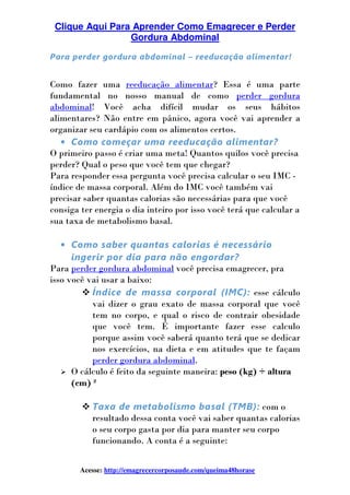 Clique Aqui Para Aprender Como Emagrecer e Perder
Gordura Abdominal
Acesse: http://emagrecercorposaude.com/queima48horase
Para perder gordura abdominal – reeducação alimentar!
Como fazer uma reeducação alimentar? Essa é uma parte
fundamental no nosso manual de como perder gordura
abdominal! Você acha difícil mudar os seus hábitos
alimentares? Não entre em pânico, agora você vai aprender a
organizar seu cardápio com os alimentos certos.
• Como começar uma reeducação alimentar?
O primeiro passo é criar uma meta! Quantos quilos você precisa
perder? Qual o peso que você tem que chegar?
Para responder essa pergunta você precisa calcular o seu IMC -
índice de massa corporal. Além do IMC você também vai
precisar saber quantas calorias são necessárias para que você
consiga ter energia o dia inteiro por isso você terá que calcular a
sua taxa de metabolismo basal.
• Como saber quantas calorias é necessário
ingerir por dia para não engordar?
Para perder gordura abdominal você precisa emagrecer, pra
isso você vai usar a baixo:
Índice de massa corporal (IMC): esse cálculo
vai dizer o grau exato de massa corporal que você
tem no corpo, e qual o risco de contrair obesidade
que você tem. É importante fazer esse calculo
porque assim você saberá quanto terá que se dedicar
nos exercícios, na dieta e em atitudes que te façam
perder gordura abdominal.
O cálculo é feito da seguinte maneira: peso (kg) ÷ altura
(cm) ²
Taxa de metabolismo basal (TMB): com o
resultado dessa conta você vai saber quantas calorias
o seu corpo gasta por dia para manter seu corpo
funcionando. A conta é a seguinte:
 