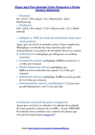 Clique Aqui Para Aprender Como Emagrecer e Perder
Gordura Abdominal
Acesse: http://emagrecercorposaude.com/queima48horase
Homens:
66 + [(13,7 x Peso (kg)) + (5 x Altura(cm)) - (6,8 x
Idade(anos))]
Mulheres:
655 + [(9,6 x Peso (kg)) + (1,8 x Altura (cm)) - (4,7 x Idade
(anos))]
Adaptar a TMB ao nível de atividade física que
você pratica:
Agora que você já fez a continha acima, é hora completá-la.
Multiplique o resultado da conta anterior pelo valor
correspondente a sua prática de atividades físicas na semana:
Sedentários: multiplique por 1.2 (pouco ou nenhum
exercício)
Levemente ativos: multiplique 1.375 (exercício leve 1
a 3 dias por semana)
Moderadamente ativos: multiplique por
1.65 (exercício moderado, faz esportes 3 a 5 dias por
semana)
Altamente ativos: multiplique 1.725 (exercício pesado
de 5 a 6 dias por semana)
Extremamente ativos: multiplique 1.9 (exercício
pesado diariamente e até 2 vezes por dia)
Calorias necessárias para emagrecer:
Agora que você já fez os cálculos é só subtrair do resultado
da conta anterior o número do seu IMC... Assim: TMB-IMC.
O resultado dessa continha será o número de calorias que
você precisa ingerir para emagrecer!!
 