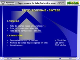 Ministério dos
 Transportes     Departamento de Relações Institucionais - SPNT


                      TRENS REGIONAIS - SÍNTESE


 1. TRECHOS

 •    Total de trechos nessa primeira fase: 14
 •    Total de cidades atendidas: 112
 •    Total de via permanente: 1.865 km

 2. ESTIMATIVAS:

 •    Demanda estimada de pas/ano:                      > 70 milhões
 •    Número de carros de passageiros (M e R):          288 carros
 •    Investimentos:                                    R$ 5 bilhões




 INÍCIO                       www.transportes.gov.br                 FIM
 