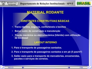 Ministério dos
 Transportes     Departamento de Relações Institucionais - SPNT


                      MATERIAL RODANTE

                 DIRETRIZES CONSTRUTIVAS BÁSICAS

       • Trens rápidos, seguros, confortáveis e bonitos
       • Baixo custo de construção e manutenção
       • Tração mecânica ou eletromecânica (híbrida) com utilização
         de biodiesel
                             LAYOUT INTERNO

      1. Para o transporte de passageiros sentados.
      2. Para o transporte de passageiros sentados e em pé (5 pas/m2)
      3. Salão vazio para o transporte de mercadorias, encomendas,
         pacotes e serviços de correios.


 INÍCIO                       www.transportes.gov.br            FIM
 