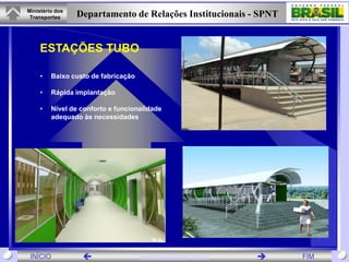 Ministério dos
 Transportes     Departamento de Relações Institucionais - SPNT


     ESTAÇÕES TUBO

     •   Baixo custo de fabricação

     •   Rápida implantação

     •   Nível de conforto e funcionalidade
         adequado às necessidades




 INÍCIO                             www.transportes.gov.br      FIM
 