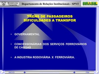 Ministério dos
 Transportes     Departamento de Relações Institucionais - SPNT



                    TRENS DE PASSAGEIROS
                  DIFICULDADES A TRANSPOR



    • GOVERNAMENTAL


    • CONCESSIONÁRIAS DOS SERVIÇOS FERROVIÁRIOS
      DE CARGAS


    • A INDUSTRIA RODOVIÁRIA X FERROVIÁRIA.




 INÍCIO                       www.transportes.gov.br            FIM
 