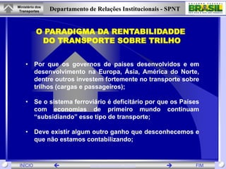 Ministério dos
 Transportes     Departamento de Relações Institucionais - SPNT


           O PARADIGMA DA RENTABILIDADDE
            DO TRANSPORTE SOBRE TRILHO


    • Por que os governos de países desenvolvidos e em
      desenvolvimento na Europa, Ásia, América do Norte,
      dentre outros investem fortemente no transporte sobre
      trilhos (cargas e passageiros);

    • Se o sistema ferroviário é deficitário por que os Países
      com economias de primeiro mundo continuam
      “subsidiando” esse tipo de transporte;

    • Deve existir algum outro ganho que desconhecemos e
      que não estamos contabilizando;



 INÍCIO                       www.transportes.gov.br            FIM
 