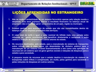 Ministério dos
 Transportes     Departamento de Relações Institucionais - SPNT


       LIÇÕES APRENDIDAS NO ESTRANGEIRO
 1.   Não se mede a rentabilidade de um sistema ferroviário apenas pela relação receita x
      despesas, pois essa expressa apenas o resultado financeiro no balanço anual da
      empresa e não o resultado geral na economia de um país, região ou município.

 2.   Existem ganhos para economia do estado que não são contabilizados dentro do
      balanço anual da empresa prestadora dos serviços;

 3.   O valor total da tarifa é igual o valor nominal do bilhete mais uma parcela extra
      referente ao ganho econômico, que beneficia diretamente a sociedade e outra
      relativa a redução de despesas em outros setores do estado.

 4.   Os recursos destinados, pelo estado, para a manutenção do sistema de transportes
      sobre trilhos, não é visto como um desembolso de dinheiro público para a
      manutenção de um sistema inviável financeiramente e sim como uma aplicação de
      recursos em um sistema que vai gerar ganhos sociais e reduções de despesas para o
      estado e para sociedade.

 5.   A pequena monta de recursos que o estado destina á manutenção do sistema de
      transportes sobre trilhos é compensada, em muito, pelos ganhos para sociedade e
      pelas reduções de despesas em outros setores.



 INÍCIO                          www.transportes.gov.br                          FIM
 