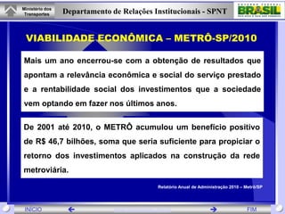 Ministério dos
 Transportes     Departamento de Relações Institucionais - SPNT


 VIABILIDADE ECONÔMICA – METRÔ-SP/2010

Mais um ano encerrou-se com a obtenção de resultados que
apontam a relevância econômica e social do serviço prestado
e a rentabilidade social dos investimentos que a sociedade
vem optando em fazer nos últimos anos.

De 2001 até 2010, o METRÔ acumulou um benefício positivo
de R$ 46,7 bilhões, soma que seria suficiente para propiciar o
retorno dos investimentos aplicados na construção da rede
metroviária.

                                               Relatório Anual de Administração 2010 – Metrô/SP




 INÍCIO                       www.transportes.gov.br                                 FIM
 