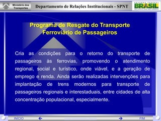 Ministério dos
 Transportes      Departamento de Relações Institucionais - SPNT



                 Programa de Resgate do Transporte
                     Ferroviário de Passageiros


  Cria as condições para o retorno do transporte de
  passageiros          às   ferrovias,      promovendo          o   atendimento
  regional, social e turístico, onde viável, e a geração de
  emprego e renda. Ainda serão realizadas intervenções para
  implantação          de    trens    modernos           para   transporte     de
  passageiros regionais e interestaduais, entre cidades de alta
  concentração populacional, especialmente.


 INÍCIO                        www.transportes.gov.br                      FIM
 