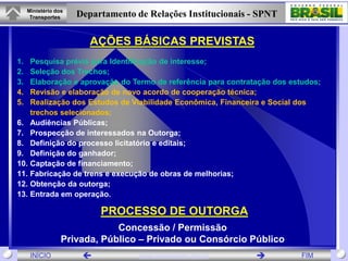 Ministério dos
      Transportes     Departamento de Relações Institucionais - SPNT

                         AÇÕES BÁSICAS PREVISTAS
1.    Pesquisa prévia para Identificação de interesse;
2.    Seleção dos Trechos;
3.    Elaboração e aprovação do Termo de referência para contratação dos estudos;
4.    Revisão e elaboração de novo acordo de cooperação técnica;
5.    Realização dos Estudos de Viabilidade Econômica, Financeira e Social dos
      trechos selecionados;
6.    Audiências Públicas;
7.    Prospecção de interessados na Outorga;
8.    Definição do processo licitatório e editais;
9.    Definição do ganhador;
10.   Captação de financiamento;
11.   Fabricação de trens e execução de obras de melhorias;
12.   Obtenção da outorga;
13.   Entrada em operação.

                           PROCESSO DE OUTORGA
                              Concessão / Permissão
                  Privada, Público – Privado ou Consórcio Público
      INÍCIO                       www.transportes.gov.br                 FIM
 