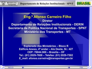 Ministério dos
 Transportes     Departamento de Relações Institucionais - SPNT




                    Eng.º Afonso Carneiro Filho
                         Diretor
   Departamento de Relações Institucionais - DERIN
 Secretaria de Política Nacional de Transportes - SPNT
            Ministério dos Transportes - MT



                     Esplanada dos Ministérios – Bloco R
                 Edifício Anexo, 4º andar – Ala Oeste, Sl.: 427
                         CEP: 70044.900 – Brasília – DF
                 Tel.: (61) 2029-7608 – Telefax: (61) 2029-7502
                 E_mail: afonso.carneiro@transportes.gov.br


 INÍCIO                        www.transportes.gov.br           FIM
 
