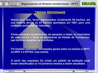 Ministério dos
 Transportes     Departamento de Relações Institucionais - SPNT


                           TRENS REGIONAIS

    Nessa nova fase, foram selecionados inicialmente 28 trechos, em
    sua maioria dentre os 64 trechos apontados em 1997, para uma
    avaliação preliminar de interesse.


    Foram enviados questionários de pesquisa a todos os municípios
    de cada trecho e ainda às Secretarias de Estado de Transportes,
    que também deveriam se manifestar.


    Foi também solicitado informações gerais sobre os trechos à ANTT,
    ao DNIT e à RFFSA, hoje extinta.


    À partir das respostas foi criado um padrão de avaliação onde
    foram classificados os 14 primeiros trechos a serem estudados.


 INÍCIO                       www.transportes.gov.br            FIM
 