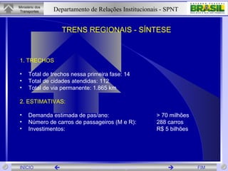 1. TRECHOS Total de trechos nessa primeira fase: 14 Total de cidades atendidas: 112 Total de via permanente: 1.865 km 2. ESTIMATIVAS: Demanda estimada de pas/ano:  > 70 milhões Número de carros de passageiros (M e R):  288 carros Investimentos: R$ 5 bilhões TRENS REGIONAIS - SÍNTESE  