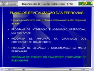 PLANO DE REVITALIZAÇÃO DAS FERROVIAS Lançado pelo Governo Lula, o Plano é composto por quatro programas a saber: PROGRAMA DE INTEGRAÇÃO E ADEQUAÇÃO OPERACIONAL DAS FERROVIAS; PROGRAMA DE AMPLIAÇÃO DA CAPACIDADE DOS CORREDORES DE TRANSPORTES;  PROGRAMA DE EXPANSÃO E MODERNIZAÇÃO DA MALHA FERROVIÁRIA; PROGRAMA DE RESGATE DO TRANSPORTE FERROVIÁRIO DE PASSAGEIROS   