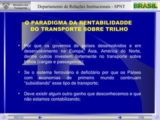 O PARADIGMA DA RENTABILIDADDE DO TRANSPORTE SOBRE TRILHO Por que os governos de países desenvolvidos e em desenvolvimento na Europa, Ásia, América do Norte, dentre outros investem fortemente no transporte sobre trilhos (cargas e passageiros); Se o sistema ferroviário é deficitário por que os Países com economias de primeiro mundo continuam “subsidiando” esse tipo de transporte;  Deve existir algum outro ganho que desconhecemos e que não estamos contabilizando; 
