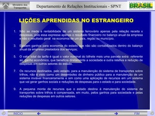 Não se mede a rentabilidade de um sistema ferroviário apenas pela relação receita x despesas, pois essa expressa apenas o resultado financeiro no balanço anual da empresa e não o resultado geral  na economia de um país, região ou município. Existem ganhos para economia do estado que não são contabilizados dentro do balanço anual da empresa prestadora dos serviços; O valor total da tarifa é igual o valor nominal do bilhete mais uma parcela extra  referente ao  ganho econômico, que beneficia diretamente a sociedade e outra relativa a redução de despesas em outros setores do estado. Os recursos destinados, pelo estado, para a manutenção do sistema de transportes sobre trilhos, não é visto como um desembolso de dinheiro público para a manutenção de um sistema inviável financeiramente e sim como uma aplicação de recursos em um sistema que vai gerar ganhos sociais e reduções de despesas para o estado e para sociedade. A pequena monta de recursos que o estado destina á manutenção do sistema de transportes sobre trilhos é compensada, em muito, pelos ganhos para sociedade e pelas reduções de despesas em outros setores.  LIÇÕES APRENDIDAS NO ESTRANGEIRO  