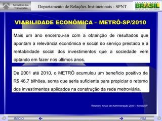 VIABILIDADE ECONÔMICA – METRÔ-SP/2010 De 2001 até 2010, o METRÔ acumulou um benefício positivo de R$ 46,7 bilhões, soma que seria suficiente para propiciar o retorno dos investimentos aplicados na construção da rede metroviária. Mais um ano encerrou-se com a obtenção de resultados que apontam a relevância econômica e social do serviço prestado e a rentabilidade social dos investimentos que a sociedade vem optando em fazer nos últimos anos. Relatório Anual de Administração 2010 – Metrô/SP 