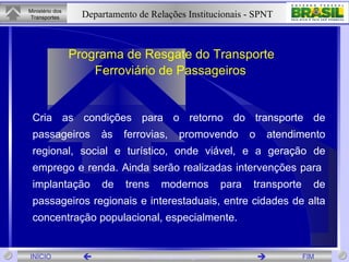 Programa de Resgate do Transporte  Ferroviário de Passageiros   Cria as condições para o retorno do transporte de passageiros às ferrovias, promovendo o atendimento regional, social e turístico, onde viável, e a geração de emprego e renda. Ainda serão realizadas intervenções para  implantação de trens modernos para transporte de passageiros regionais e interestaduais, entre cidades de alta concentração populacional, especialmente . 