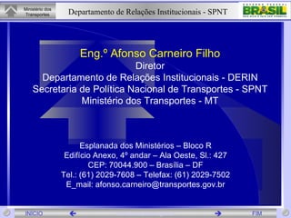 Eng.º Afonso Carneiro Filho Diretor Departamento de Relações Institucionais - DERIN Secretaria de Política Nacional de Transportes - SPNT Ministério dos Transportes - MT Esplanada dos Ministérios – Bloco R Edifício Anexo, 4º andar – Ala Oeste, Sl.: 427 CEP: 70044.900 – Brasília – DF Tel.: (61) 2029-7608 – Telefax: (61) 2029-7502 E_mail: afonso.carneiro@transportes.gov.br 