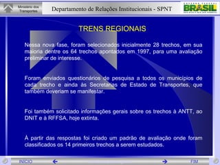 TRENS REGIONAIS  Nessa nova fase, foram selecionados inicialmente 28 trechos, em sua maioria dentre os 64 trechos apontados em 1997, para uma avaliação preliminar de interesse. Foram enviados questionários de pesquisa a todos os municípios de cada trecho e ainda às Secretarias de Estado de Transportes, que também deveriam se manifestar. Foi também solicitado informações gerais sobre os trechos à ANTT, ao DNIT e à RFFSA, hoje extinta. À partir das respostas foi criado um padrão de avaliação onde foram classificados os 14 primeiros trechos a serem estudados. 