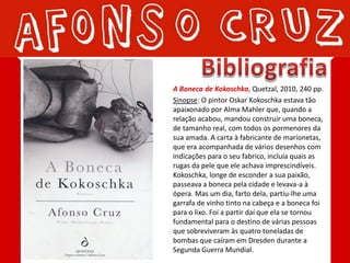 A Boneca de Kokoschka, Quetzal, 2010, 240 pp.
Sinopse: O pintor Oskar Kokoschka estava tão
apaixonado por Alma Mahler que, quando a
relação acabou, mandou construir uma boneca,
de tamanho real, com todos os pormenores da
sua amada. A carta à fabricante de marionetas,
que era acompanhada de vários desenhos com
indicações para o seu fabrico, incluía quais as
rugas da pele que ele achava imprescindíveis.
Kokoschka, longe de esconder a sua paixão,
passeava a boneca pela cidade e levava-a à
ópera. Mas um dia, farto dela, partiu-lhe uma
garrafa de vinho tinto na cabeça e a boneca foi
para o lixo. Foi a partir daí que ela se tornou
fundamental para o destino de várias pessoas
que sobreviveram às quatro toneladas de
bombas que caíram em Dresden durante a
Segunda Guerra Mundial.
 