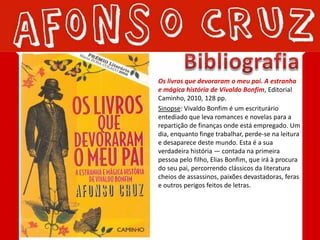 Os livros que devoraram o meu pai. A estranha
e mágica história de Vivaldo Bonfim, Editorial
Caminho, 2010, 128 pp.
Sinopse: Vivaldo Bonfim é um escriturário
entediado que leva romances e novelas para a
repartição de finanças onde está empregado. Um
dia, enquanto finge trabalhar, perde-se na leitura
e desaparece deste mundo. Esta é a sua
verdadeira história — contada na primeira
pessoa pelo filho, Elias Bonfim, que irá à procura
do seu pai, percorrendo clássicos da literatura
cheios de assassinos, paixões devastadoras, feras
e outros perigos feitos de letras.
 