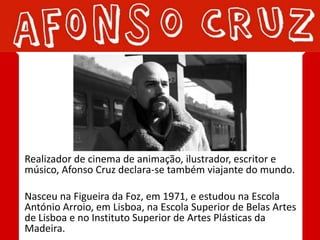 Realizador de cinema de animação, ilustrador, escritor e
músico, Afonso Cruz declara-se também viajante do mundo.

Nasceu na Figueira da Foz, em 1971, e estudou na Escola
António Arroio, em Lisboa, na Escola Superior de Belas Artes
de Lisboa e no Instituto Superior de Artes Plásticas da
Madeira.
 