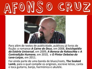 Para além de textos de publicidade, publicou já livros de
ficção: o romance A Carne de Deus, em 2008, Enciclopédia
da Estória Universal, em 2009, A Boneca de Kokoschka e A
Contradição Humana, em 2010, e O Pintor Debaixo do
Lava-Loiças, em 2011.
Faz ainda parte de uma banda de blues/roots, The Soaked
Lamb, para o qual compõe os originais, escreve letras, canta
e toca guitarra, banjo, harmónica e ukulele.
 