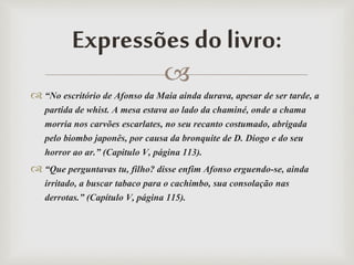 
 “No escritório de Afonso da Maia ainda durava, apesar de ser tarde, a
partida de whist. A mesa estava ao lado da chaminé, onde a chama
morria nos carvões escarlates, no seu recanto costumado, abrigada
pelo biombo japonês, por causa da bronquite de D. Diogo e do seu
horror ao ar.” (Capitulo V, página 113).
 “Que perguntavas tu, filho? disse enfim Afonso erguendo-se, ainda
irritado, a buscar tabaco para o cachimbo, sua consolação nas
derrotas.” (Capítulo V, página 115).
Expressões do livro:
 