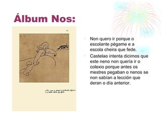 Álbum Nos: Non quero ir porque o escolante pégame e a escola cheira que fede. Castelao intenta dicirnos que este neno non quería ir o colexio porque antes os mestres pegaban o nenos se non sabían a lección que deran o día anterior. 