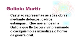 Galicia Martir Castelao representas as súas obras mediante debuxos, cadros, estampas... Que nos amosan a Galicia que lle tocou vivir plasmando o caciquismo,as inxustizas,o horror da guerra civil. 