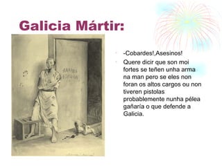 Galicia Mártir: - Cobardes!,Asesinos! Quere dicir que son moi fortes se teñen unha arma na man pero se eles non foran os altos cargos ou non tiveren pistolas probablemente nunha pélea gañaría o que defende a Galicia. 