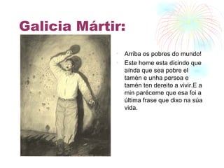 Galicia Mártir: Arriba os pobres do mundo! Este home esta dicindo que aínda que sea pobre el tamén e unha persoa e tamén ten dereito a vivir.E a min paréceme que esa foi a última frase que dixo na súa vida. 