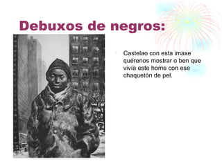Debuxos de negros: Castelao con esta imaxe quérenos mostrar o ben que vivía este home con ese chaquetón de pel. 