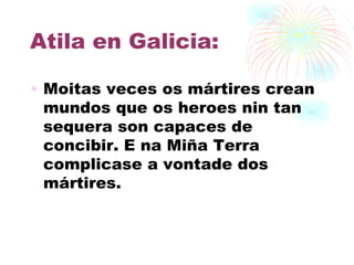 Atila en Galicia: Moitas veces os mártires crean mundos que os heroes nin tan sequera son capaces de concibir. E na Miña Terra complicase a vontade dos mártires.   