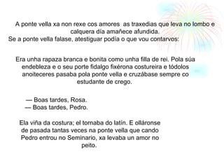 A ponte vella xa non rexe cos amores  as traxedias que leva no lombo e calquera día amañece afundida. Se a ponte vella falase, atestiguar podía o que vou contarvos: Era unha rapaza branca e bonita como unha filla de rei. Pola súa endebleza e o seu porte fidalgo fixérona costureira e tódolos anoiteceres pasaba pola ponte vella e cruzábase sempre co estudante de crego.  —  Boas tardes, Rosa. —  Boas tardes, Pedro. Ela viña da costura; el tornaba do latín. E olláronse de pasada tantas veces na ponte vella que cando Pedro entrou no Seminario, xa levaba un amor no peito.   