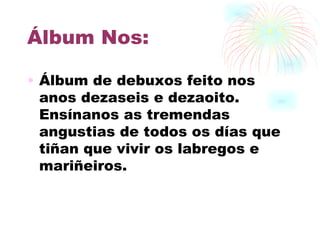 Álbum Nos: Álbum de debuxos feito nos anos dezaseis e dezaoito. Ensínanos as tremendas angustias de todos os días que tiñan que vivir os labregos e mariñeiros. 