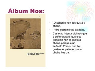 Álbum Nos: -O señorito non lles gusta a choiva. -Pero gústanlle as patacas. Castelao intenta dicirnos que o señor para o  que eles traballan non lle gusta a choiva porque e un señorito.Pero si que lle gustan as patacas que a choiva lles da. 