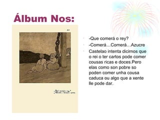 Álbum Nos: -Que comerá o rey? -Comerá…Comerá…Azucre Castelao intenta dicirnos que o rei o ter cartos pode comer cousas ricas e doces.Pero elas como son pobre so poden comer unha cousa caduca ou algo que a xente lle pode dar. 