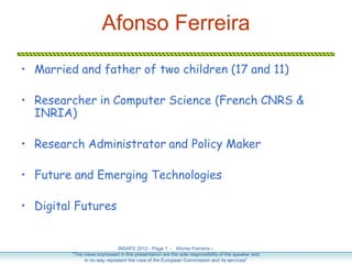 Afonso Ferreira

• Married and father of two children (17 and 11)

• Researcher in Computer Science (French CNRS &
  INRIA)

• Research Administrator and Policy Maker

• Future and Emerging Technologies

• Digital Futures


                             INSAFE 2012 - Page 1 - Afonso Ferreira –
         "The views expressed in this presentation are the sole responsibility of the speaker and
              in no way represent the view of the European Commission and its services"
 