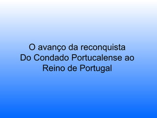 O avanço da reconquista
Do Condado Portucalense ao
Reino de Portugal

 