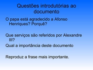Questões introdutórias ao documento O papa está agradecido a Afonso Henriques? Porquê? Que serviços são referidos por Alexandre III? Qual a importância deste documento Reproduz a frase mais importante. 