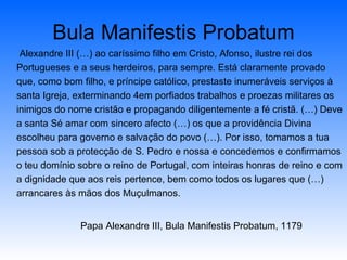 Bula Manifestis Probatum Alexandre III (…) ao caríssimo filho em Cristo, Afonso, ilustre rei dos Portugueses e a seus herdeiros, para sempre. Está claramente provado que, como bom filho, e príncipe católico, prestaste inumeráveis serviços à santa Igreja, exterminando 4em porfiados trabalhos e proezas militares os inimigos do nome cristão e propagando diligentemente a fé cristã. (…) Deve a santa Sé amar com sincero afecto (…) os que a providência Divina escolheu para governo e salvação do povo (…). Por isso, tomamos a tua pessoa sob a protecção de S. Pedro e nossa e concedemos e confirmamos o teu domínio sobre o reino de Portugal, com inteiras honras de reino e com a dignidade que aos reis pertence, bem como todos os lugares que (…) arrancares às mãos dos Muçulmanos. Papa Alexandre III, Bula Manifestis Probatum, 1179 