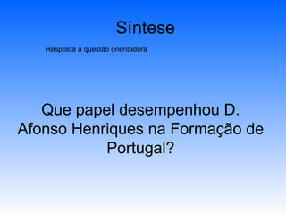 Síntese Resposta à questão orientadora Que papel desempenhou D. Afonso Henriques na Formação de Portugal? 