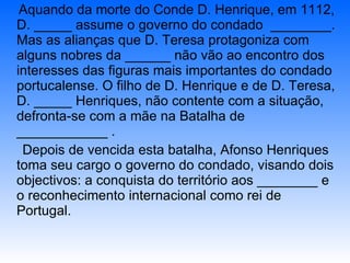 Aquando da morte do Conde D. Henrique, em 1112, D. _____ assume o governo do condado  ________. Mas as alianças que D. Teresa protagoniza com alguns nobres da ______ não vão ao encontro dos interesses das figuras mais importantes do condado portucalense. O filho de D. Henrique e de D. Teresa, D. _____ Henriques, não contente com a situação, defronta-se com a mãe na Batalha de ____________ . Depois de vencida esta batalha, Afonso Henriques  toma seu cargo o governo do condado, visando dois objectivos: a conquista do território aos ________ e o reconhecimento internacional como rei de Portugal. 