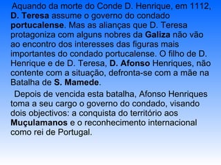 Aquando da morte do Conde D. Henrique, em 1112,  D. Teresa  assume o governo do condado  portucalense . Mas as alianças que D. Teresa protagoniza com alguns nobres da  Galiza  não vão ao encontro dos interesses das figuras mais importantes do condado portucalense. O filho de D. Henrique e de D. Teresa,  D. Afonso  Henriques, não contente com a situação, defronta-se com a mãe na Batalha de  S. Mamede . Depois de vencida esta batalha, Afonso Henriques  toma a seu cargo o governo do condado, visando dois objectivos: a conquista do território aos  Muçulamanos  e o reconhecimento internacional como rei de Portugal. 