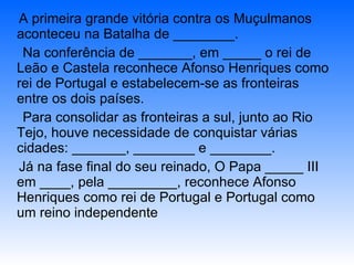A primeira grande vitória contra os Muçulmanos aconteceu na Batalha de ________. Na conferência de _______, em _____ o rei de Leão e Castela reconhece Afonso Henriques como rei de Portugal e estabelecem-se as fronteiras entre os dois países. Para consolidar as fronteiras a sul, junto ao Rio Tejo, houve necessidade de conquistar várias cidades: _______, ________ e ________. Já na fase final do seu reinado, O Papa _____ III em ____, pela _________, reconhece Afonso Henriques como rei de Portugal e Portugal como um reino independente 