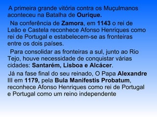 A primeira grande vitória contra os Muçulmanos aconteceu na Batalha de  Ourique. Na conferência de  Zamora , em  1143  o rei de Leão e Castela reconhece Afonso Henriques como rei de Portugal e estabelecem-se as fronteiras entre os dois países. Para consolidar as fronteiras a sul, junto ao Rio Tejo, houve necessidade de conquistar várias cidades:  Santarém, Lisboa e Alcácer . Já na fase final do seu reinado, O Papa  Alexandre  III em  1179,  pela  Bula Manifestis Probatum , reconhece Afonso Henriques como rei de Portugal e Portugal como um reino independente 