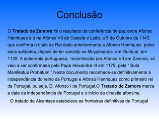 Conclusão O  Tratado de Zamora  foi o resultado da conferência de paz entre Afonso Henriques e o rei Afonso VII de Castela e Leão, a 5 de Outubro de 1143, que confirma o título de Rei dado anteriormente a Afonso Henriques  pelos seus soldados, depois de ter vencido os Muçulmanos  em Ourique, em 1139. A soberania portuguesa,  reconhecida por Afonso VII em Zamora, só veio a ser confirmada pelo Papa Alexandre III em 1179, pela “ Bula Manifestus Probatum “.Neste documento reconhece-se definitivamente a independência do reino de Portugal e Afonso Henriques como primeiro rei de Portugal, ou seja, D. Afonso I de Portugal.O  Tratado de Zamora  marca a data da independência de Portugal e o início da dinastia afonsina. O tratado de Alcanises estabelece as fronteiras definitivas de Portugal 